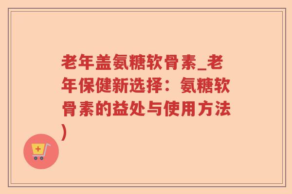 老年盖氨糖软骨素_老年保健新选择：氨糖软骨素的益处与使用方法)