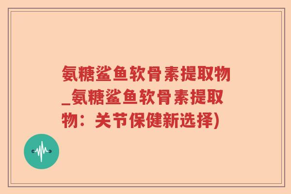 氨糖鲨鱼软骨素提取物_氨糖鲨鱼软骨素提取物:关节保健新选择) 氨糖鲨鱼软骨素提取物_氨糖鲨鱼软骨素提取物:关节保健新选择)