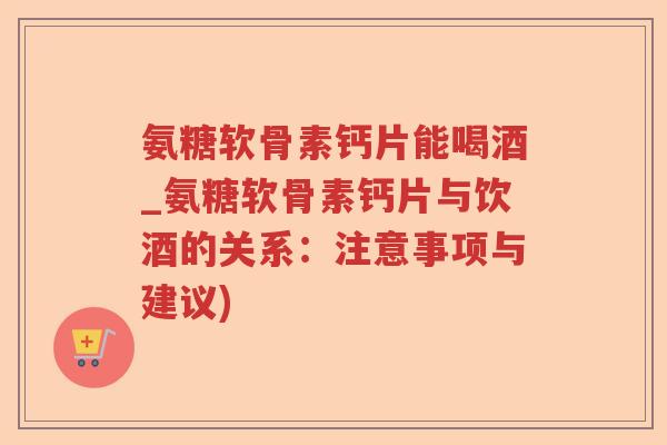 氨糖软骨素钙片能喝酒_氨糖软骨素钙片与饮酒的关系：注意事项与建议)