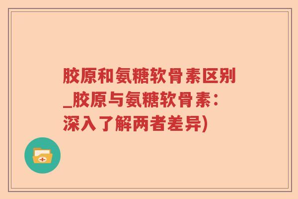 胶原和氨糖软骨素区别_胶原与氨糖软骨素：深入了解两者差异)