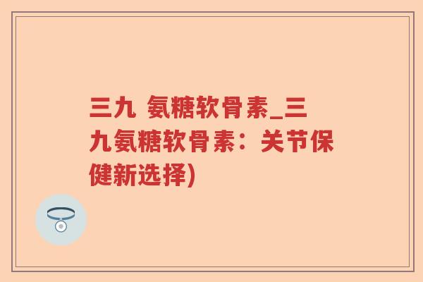 三九 氨糖软骨素_三九氨糖软骨素:关节保健新选择) 三九 氨糖软骨素_三九氨糖软骨素:关节保健新选择)