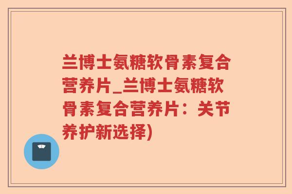 兰博士氨糖软骨素复合营养片_兰博士氨糖软骨素复合营养片:关节养护新选择) 兰博士氨糖软骨素复合营养片_兰博士氨糖软骨素复合营养片:关节养护新选择)