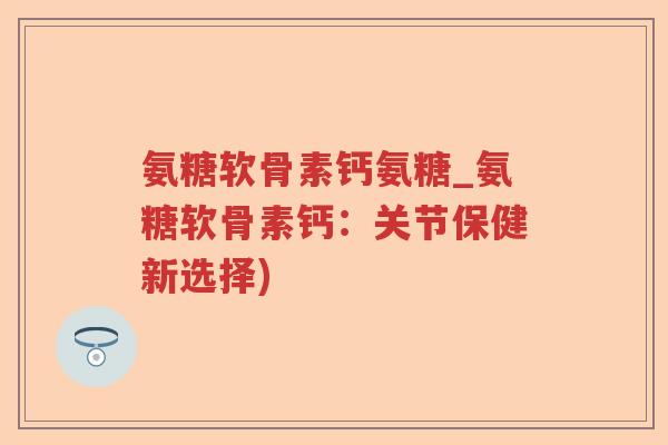 氨糖软骨素钙氨糖_氨糖软骨素钙：关节保健新选择)