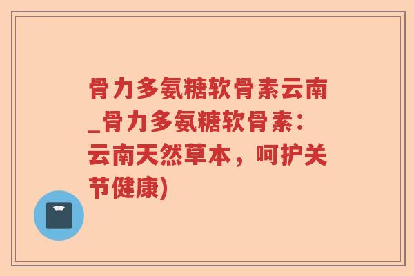 骨力多氨糖软骨素云南_骨力多氨糖软骨素：云南天然草本，呵护关节健康)