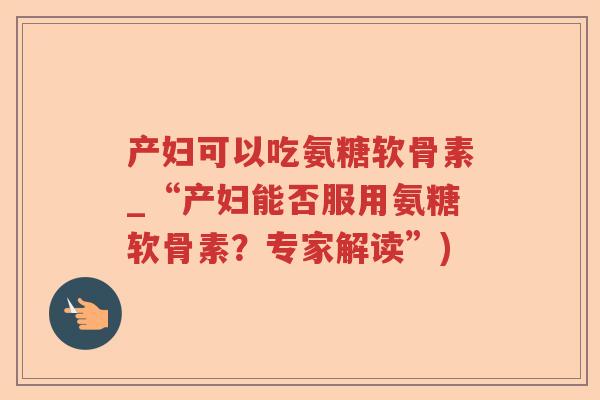 产妇可以吃氨糖软骨素_“产妇能否服用氨糖软骨素？专家解读”)