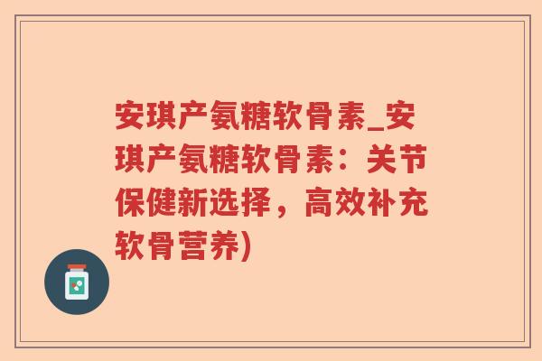 安琪产氨糖软骨素_安琪产氨糖软骨素：关节保健新选择，高效补充软骨营养)
