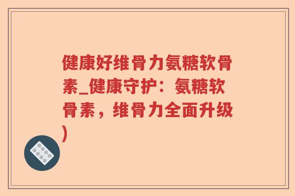健康好维骨力氨糖软骨素_健康守护：氨糖软骨素，维骨力全面升级)