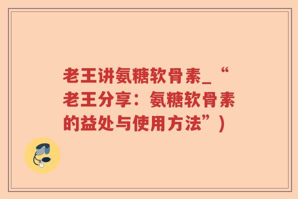 老王讲氨糖软骨素_“老王分享:氨糖软骨素的益处与使用方法”) 老王讲氨糖软骨素_“老王分享:氨糖软骨素的益处与使用方法”)