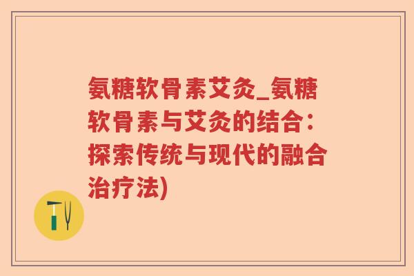 氨糖软骨素艾灸_氨糖软骨素与艾灸的结合:探索传统与现代的融合法) 氨糖软骨素艾灸_氨糖软骨素与艾灸的结合:探索传统与现代的融合法)