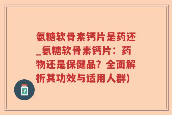 氨糖软骨素钙片是药还_氨糖软骨素钙片:还是保健品?全面解析其功效与适用人群) 氨糖软骨素钙片是药还_氨糖软骨素钙片:还是保健品?全面解析其功效与适用人群)