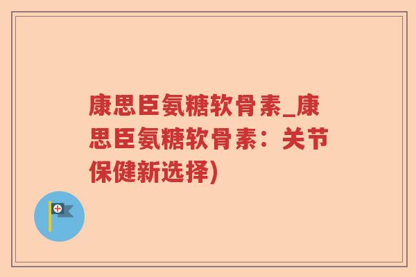 康思臣氨糖软骨素_康思臣氨糖软骨素：关节保健新选择)