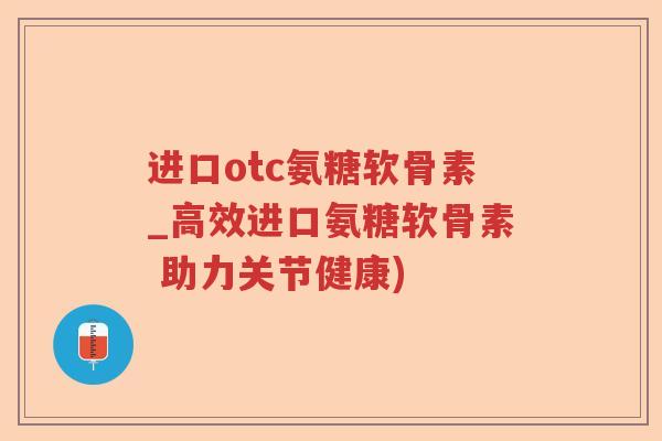 进口otc氨糖软骨素_高效进口氨糖软骨素 助力关节健康) 进口otc氨糖软骨素_高效进口氨糖软骨素 助力关节健康)