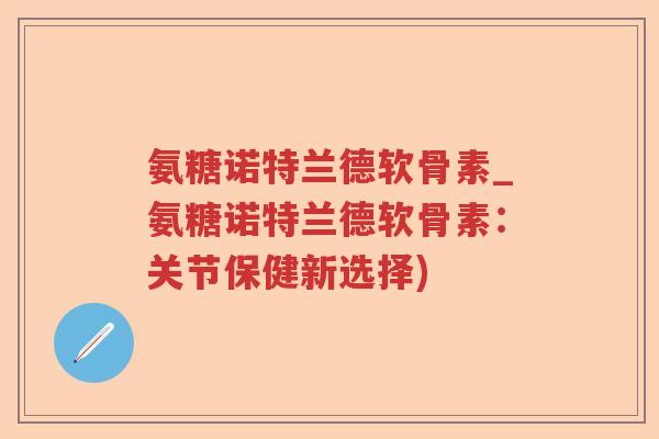 氨糖诺特兰德软骨素_氨糖诺特兰德软骨素：关节保健新选择)