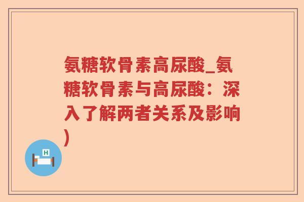 氨糖软骨素高尿酸_氨糖软骨素与高尿酸:深入了解两者关系及影响) 氨糖软骨素高尿酸_氨糖软骨素与高尿酸:深入了解两者关系及影响)