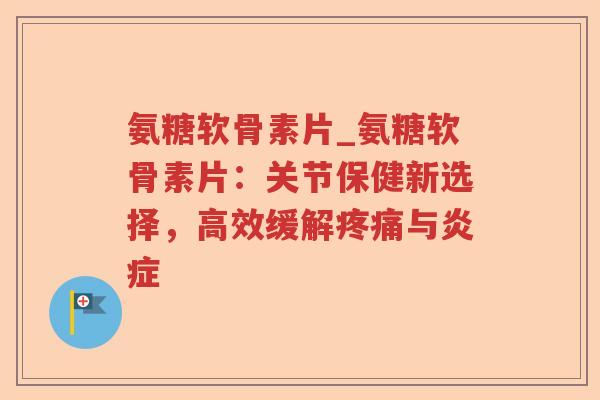 氨糖软骨素片_氨糖软骨素片:关节保健新选择,高效缓解与 氨糖软骨素片_氨糖软骨素片:关节保健新选择,高效缓解与
