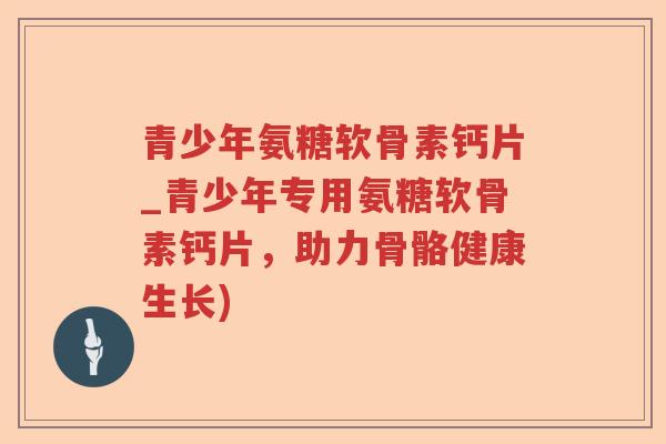 青少年氨糖软骨素钙片_青少年专用氨糖软骨素钙片,助力骨骼健康生长) 青少年氨糖软骨素钙片_青少年专用氨糖软骨素钙片,助力骨骼健康生长)