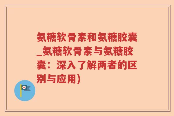 氨糖软骨素和氨糖胶囊_氨糖软骨素与氨糖胶囊:深入了解两者的区别与应用) 氨糖软骨素和氨糖胶囊_氨糖软骨素与氨糖胶囊:深入了解两者的区别与应用)