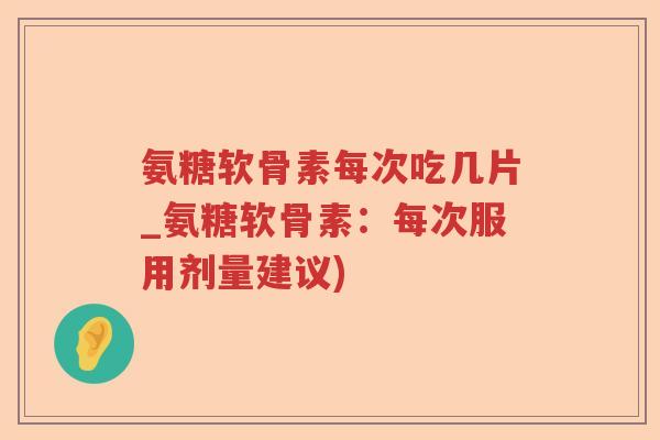 氨糖软骨素每次吃几片_氨糖软骨素：每次服用剂量建议)