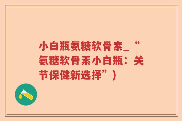 小白瓶氨糖软骨素_“氨糖软骨素小白瓶:关节保健新选择”) 小白瓶氨糖软骨素_“氨糖软骨素小白瓶:关节保健新选择”)