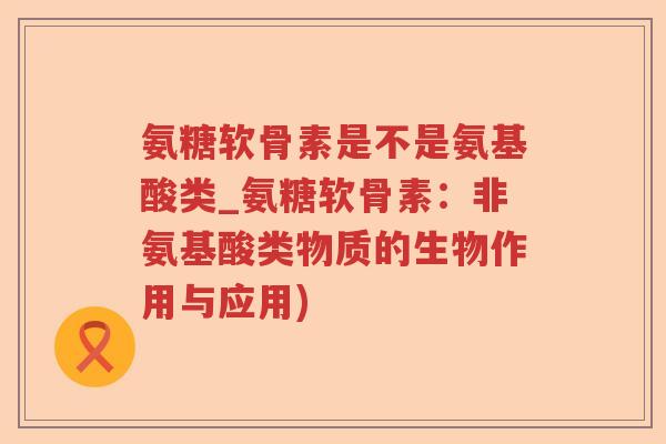 氨糖软骨素是不是氨基酸类_氨糖软骨素：非氨基酸类物质的生物作用与应用)