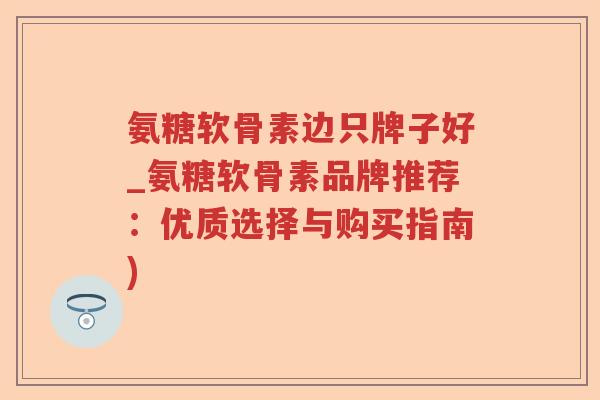 氨糖软骨素边只牌子好_氨糖软骨素品牌推荐：优质选择与购买指南)