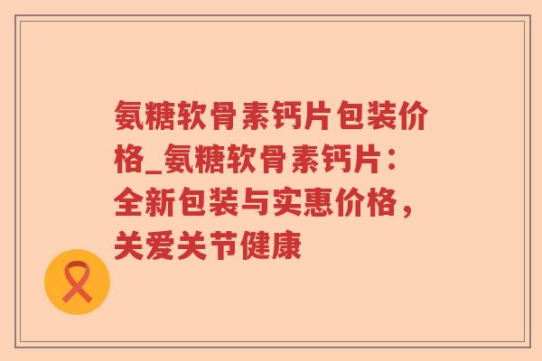 氨糖软骨素钙片包装价格_氨糖软骨素钙片:全新包装与实惠价格,关爱关节健康 氨糖软骨素钙片包装价格_氨糖软骨素钙片:全新包装与实惠价格,关爱关节健康