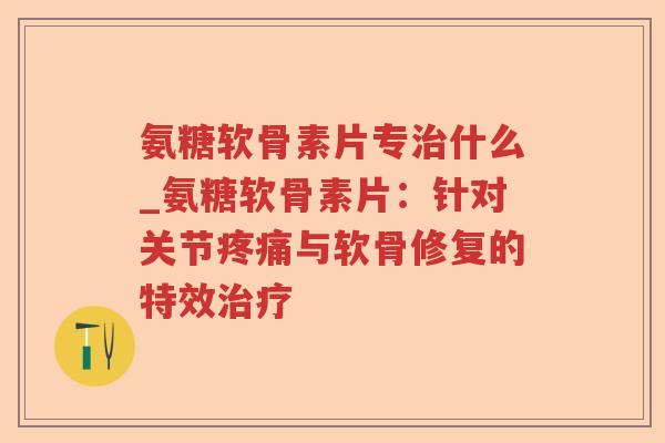 氨糖软骨素片专什么_氨糖软骨素片：针对关节与软骨修复的特效