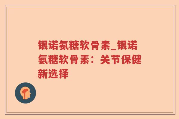 银诺氨糖软骨素_银诺氨糖软骨素:关节保健新选择 银诺氨糖软骨素_银诺氨糖软骨素:关节保健新选择