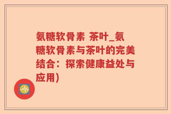 氨糖软骨素 茶叶_氨糖软骨素与茶叶的完美结合:探索健康益处与应用) 氨糖软骨素 茶叶_氨糖软骨素与茶叶的完美结合:探索健康益处与应用)