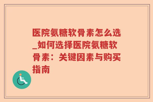 医院氨糖软骨素怎么选_如何选择医院氨糖软骨素:关键因素与购买指南 医院氨糖软骨素怎么选_如何选择医院氨糖软骨素:关键因素与购买指南