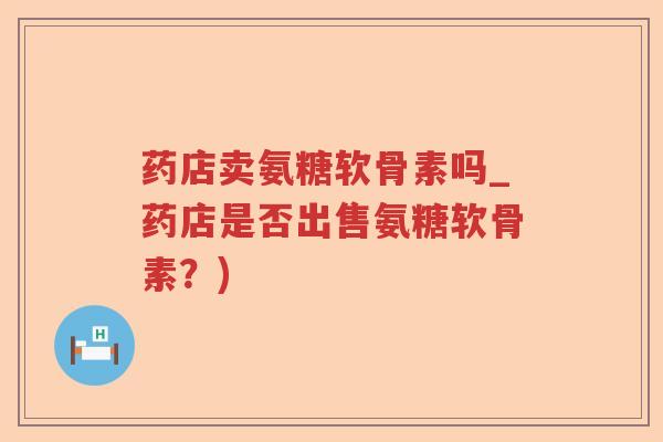 药店卖氨糖软骨素吗_药店是否出售氨糖软骨素？)