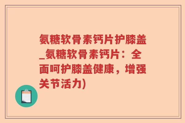氨糖软骨素钙片护膝盖_氨糖软骨素钙片：全面呵护膝盖健康，增强关节活力)