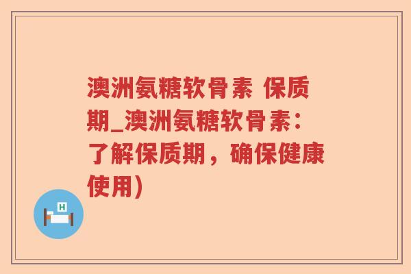 澳洲氨糖软骨素 保质期_澳洲氨糖软骨素：了解保质期，确保健康使用)