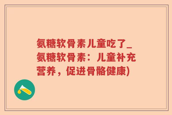 氨糖软骨素儿童吃了_氨糖软骨素：儿童补充营养，促进骨骼健康)