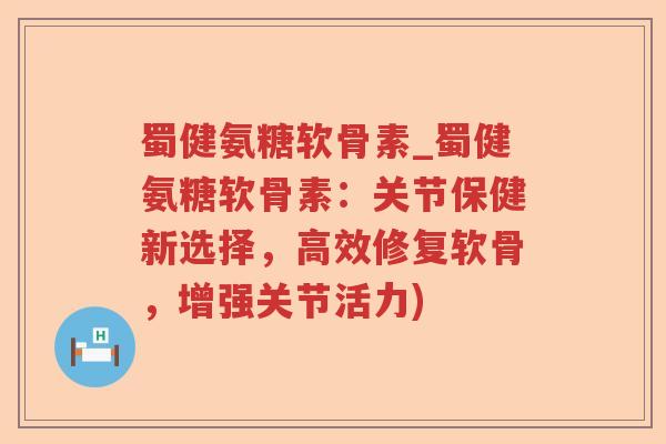 蜀健氨糖软骨素_蜀健氨糖软骨素:关节保健新选择,高效修复软骨,增强关节活力) 蜀健氨糖软骨素_蜀健氨糖软骨素:关节保健新选择,高效修复软骨,增强关节活力)