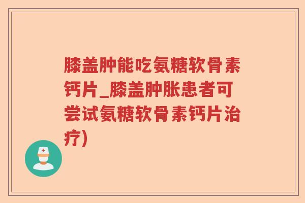 膝盖肿能吃氨糖软骨素钙片_膝盖患者可尝试氨糖软骨素钙片)