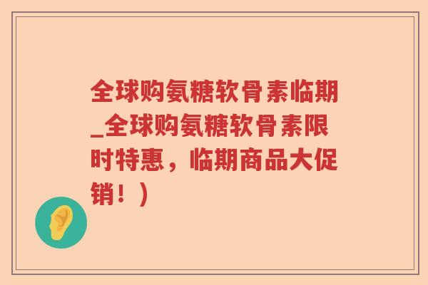 全球购氨糖软骨素临期_全球购氨糖软骨素限时特惠,临期商品大促销!) 全球购氨糖软骨素临期_全球购氨糖软骨素限时特惠,临期商品大促销!)