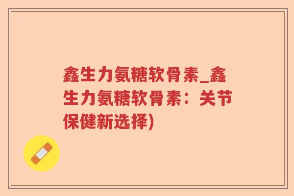 鑫生力氨糖软骨素_鑫生力氨糖软骨素:关节保健新选择) 鑫生力氨糖软骨素_鑫生力氨糖软骨素:关节保健新选择)
