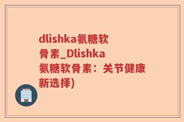 dlishka氨糖软骨素_Dlishka氨糖软骨素：关节健康新选择)