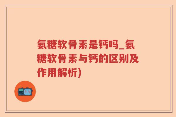 氨糖软骨素是钙吗_氨糖软骨素与钙的区别及作用解析) 氨糖软骨素是钙吗_氨糖软骨素与钙的区别及作用解析)