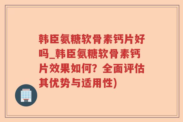 韩臣氨糖软骨素钙片好吗_韩臣氨糖软骨素钙片效果如何？全面评估其优势与适用性)