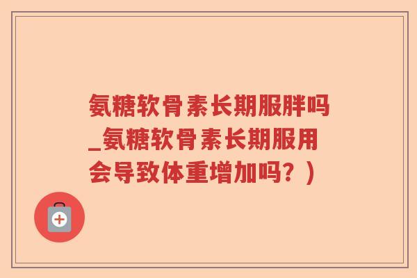 氨糖软骨素长期服胖吗_氨糖软骨素长期服用会导致体重增加吗?) 氨糖软骨素长期服胖吗_氨糖软骨素长期服用会导致体重增加吗?)