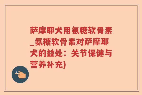 萨摩耶犬用氨糖软骨素_氨糖软骨素对萨摩耶犬的益处:关节保健与营养补充) 萨摩耶犬用氨糖软骨素_氨糖软骨素对萨摩耶犬的益处:关节保健与营养补充)