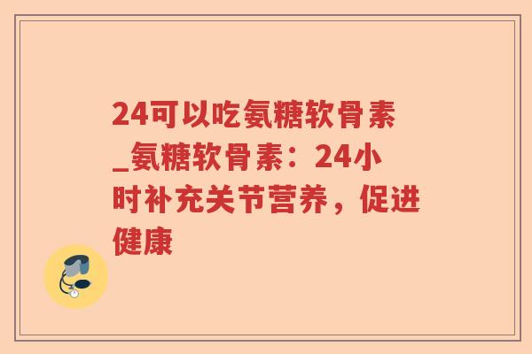 24可以吃氨糖软骨素_氨糖软骨素:24小时补充关节营养,促进健康 24可以吃氨糖软骨素_氨糖软骨素:24小时补充关节营养,促进健康