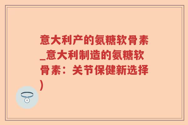 意大利产的氨糖软骨素_意大利制造的氨糖软骨素:关节保健新选择) 意大利产的氨糖软骨素_意大利制造的氨糖软骨素:关节保健新选择)