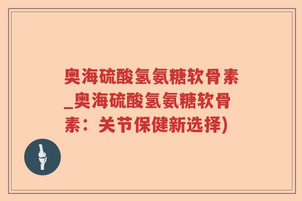 奥海硫酸氢氨糖软骨素_奥海硫酸氢氨糖软骨素:关节保健新选择) 奥海硫酸氢氨糖软骨素_奥海硫酸氢氨糖软骨素:关节保健新选择)