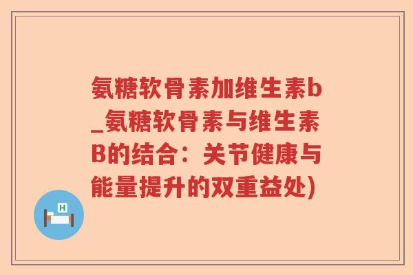 氨糖软骨素加维生素b_氨糖软骨素与维生素B的结合：关节健康与能量提升的双重益处)