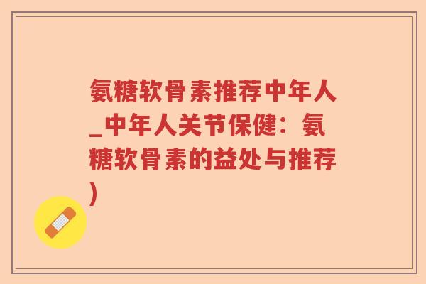 氨糖软骨素推荐中年人_中年人关节保健:氨糖软骨素的益处与推荐) 氨糖软骨素推荐中年人_中年人关节保健:氨糖软骨素的益处与推荐)