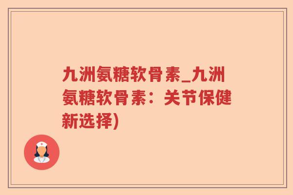 九洲氨糖软骨素_九洲氨糖软骨素：关节保健新选择)