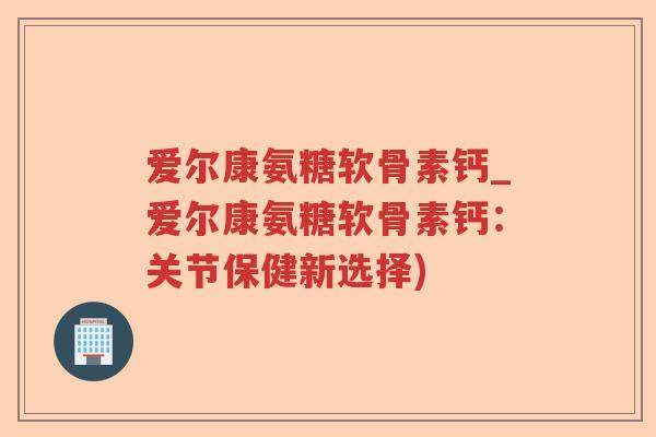 爱尔康氨糖软骨素钙_爱尔康氨糖软骨素钙:关节保健新选择) 爱尔康氨糖软骨素钙_爱尔康氨糖软骨素钙:关节保健新选择)